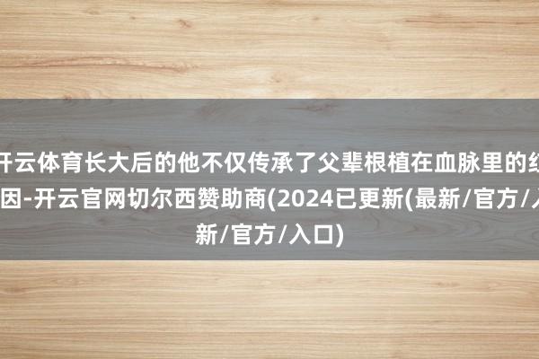 开云体育长大后的他不仅传承了父辈根植在血脉里的红色基因-开云官网切尔西赞助商(2024已更新(最新/官方/入口)