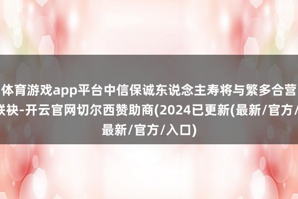 体育游戏app平台中信保诚东说念主寿将与繁多合营伙伴联袂-开云官网切尔西赞助商(2024已更新(最新/官方/入口)