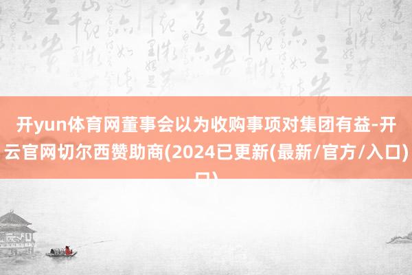 开yun体育网　　董事会以为收购事项对集团有益-开云官网切尔西赞助商(2024已更新(最新/官方/入口)