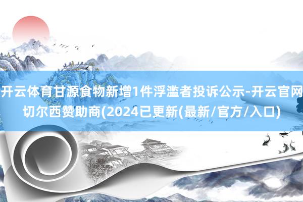 开云体育甘源食物新增1件浮滥者投诉公示-开云官网切尔西赞助商(2024已更新(最新/官方/入口)