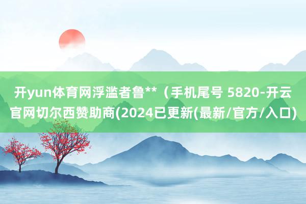 开yun体育网浮滥者鲁**（手机尾号 5820-开云官网切尔西赞助商(2024已更新(最新/官方/入口)