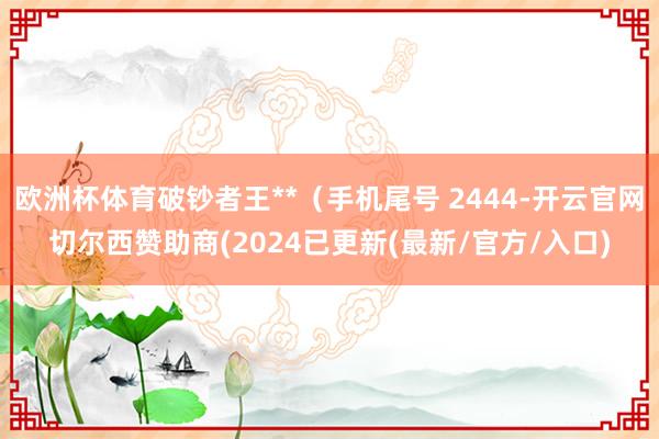 欧洲杯体育破钞者王**（手机尾号 2444-开云官网切尔西赞助商(2024已更新(最新/官方/入口)