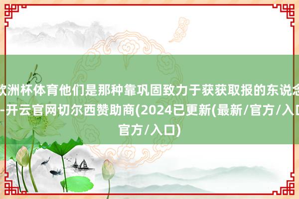 欧洲杯体育他们是那种靠巩固致力于获获取报的东说念主-开云官网切尔西赞助商(2024已更新(最新/官方/入口)