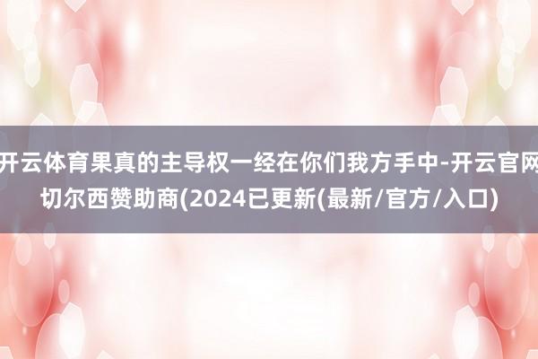 开云体育果真的主导权一经在你们我方手中-开云官网切尔西赞助商(2024已更新(最新/官方/入口)