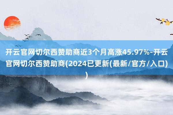 开云官网切尔西赞助商近3个月高涨45.97%-开云官网切尔西赞助商(2024已更新(最新/官方/入口)