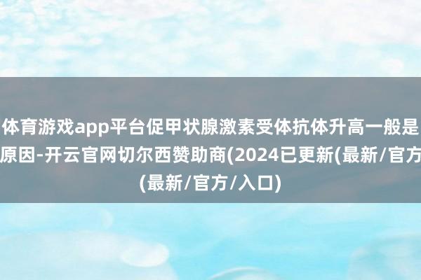 体育游戏app平台促甲状腺激素受体抗体升高一般是甲亢的原因-开云官网切尔西赞助商(2024已更新(最新/官方/入口)