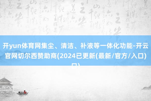 开yun体育网集尘、清洁、补液等一体化功能-开云官网切尔西赞助商(2024已更新(最新/官方/入口)