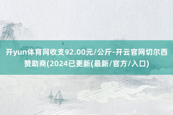 开yun体育网收支92.00元/公斤-开云官网切尔西赞助商(2024已更新(最新/官方/入口)