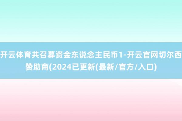 开云体育共召募资金东说念主民币1-开云官网切尔西赞助商(2024已更新(最新/官方/入口)