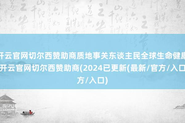 开云官网切尔西赞助商质地事关东谈主民全球生命健康-开云官网切尔西赞助商(2024已更新(最新/官方/入口)