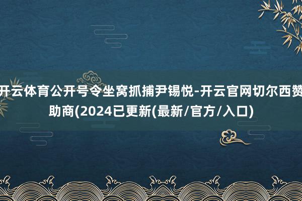 开云体育公开号令坐窝抓捕尹锡悦-开云官网切尔西赞助商(2024已更新(最新/官方/入口)