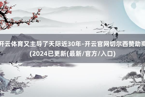 开云体育又主导了天际近30年-开云官网切尔西赞助商(2024已更新(最新/官方/入口)