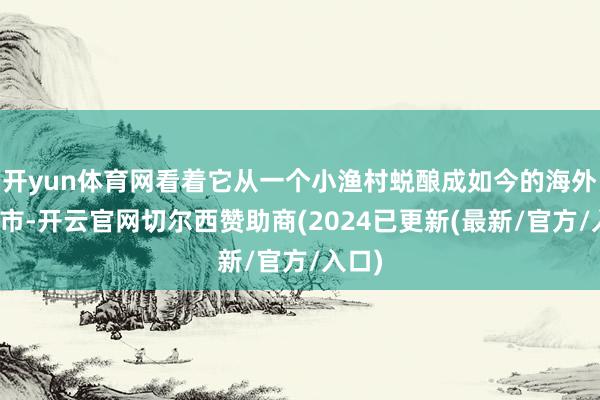 开yun体育网看着它从一个小渔村蜕酿成如今的海外大宗市-开云官网切尔西赞助商(2024已更新(最新/官方/入口)