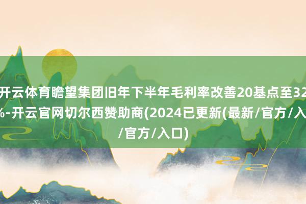 开云体育瞻望集团旧年下半年毛利率改善20基点至32.6%-开云官网切尔西赞助商(2024已更新(最新/官方/入口)