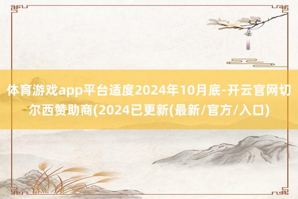 体育游戏app平台适度2024年10月底-开云官网切尔西赞助商(2024已更新(最新/官方/入口)