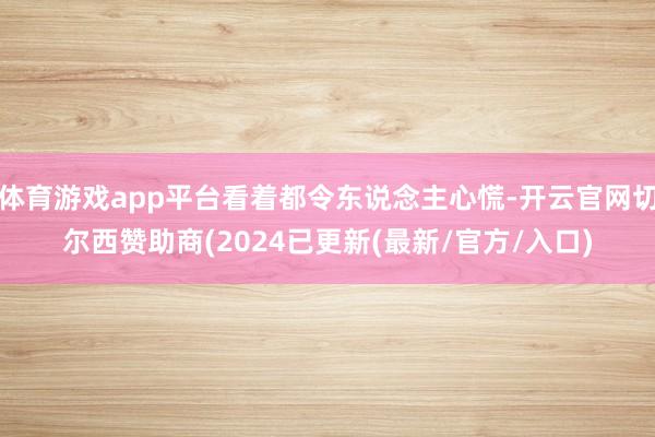 体育游戏app平台看着都令东说念主心慌-开云官网切尔西赞助商(2024已更新(最新/官方/入口)