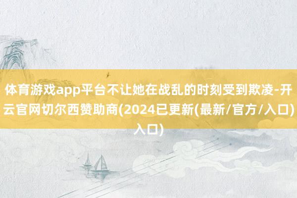 体育游戏app平台不让她在战乱的时刻受到欺凌-开云官网切尔西赞助商(2024已更新(最新/官方/入口)