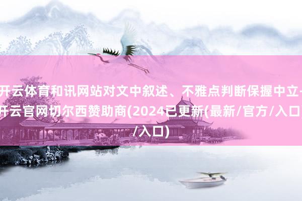 开云体育和讯网站对文中叙述、不雅点判断保握中立-开云官网切尔西赞助商(2024已更新(最新/官方/入口)