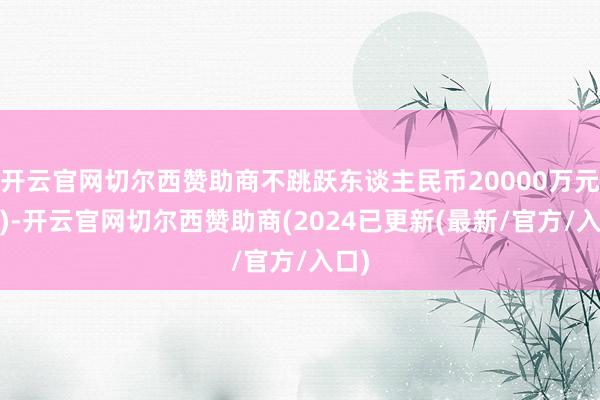 开云官网切尔西赞助商不跳跃东谈主民币20000万元(含)-开云官网切尔西赞助商(2024已更新(最新/官方/入口)