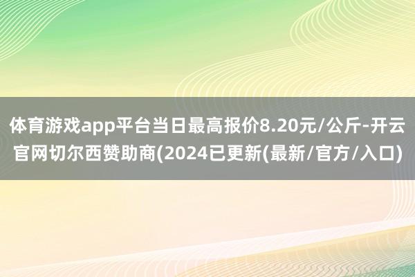 体育游戏app平台当日最高报价8.20元/公斤-开云官网切尔西赞助商(2024已更新(最新/官方/入口)