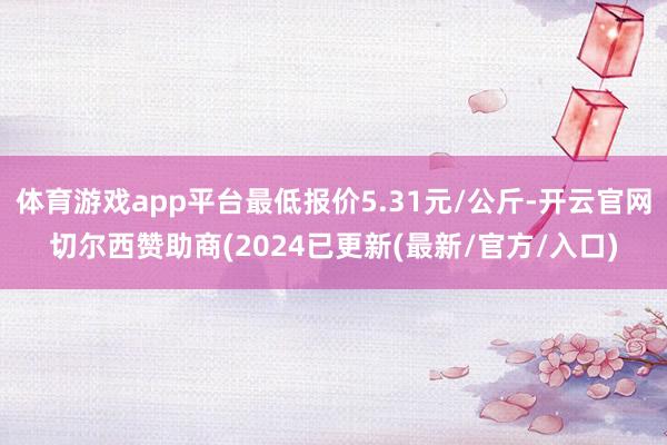 体育游戏app平台最低报价5.31元/公斤-开云官网切尔西赞助商(2024已更新(最新/官方/入口)