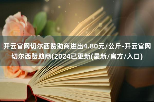 开云官网切尔西赞助商进出4.80元/公斤-开云官网切尔西赞助商(2024已更新(最新/官方/入口)