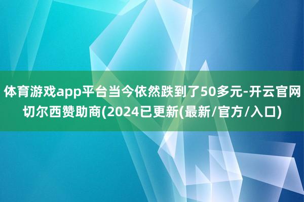 体育游戏app平台当今依然跌到了50多元-开云官网切尔西赞助商(2024已更新(最新/官方/入口)