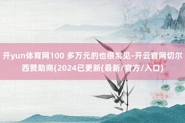 开yun体育网100 多万元的也很常见-开云官网切尔西赞助商(2024已更新(最新/官方/入口)