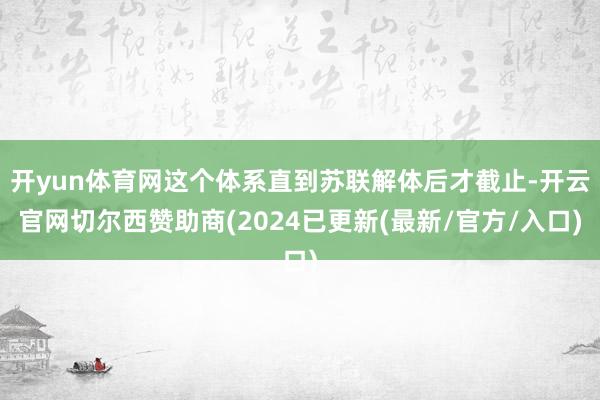 开yun体育网这个体系直到苏联解体后才截止-开云官网切尔西赞助商(2024已更新(最新/官方/入口)