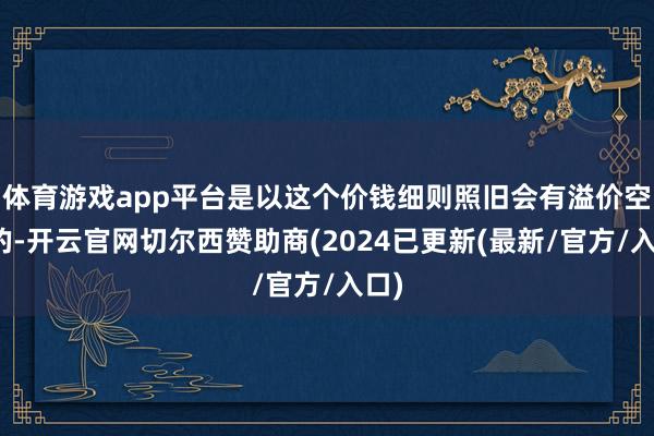 体育游戏app平台是以这个价钱细则照旧会有溢价空间的-开云官网切尔西赞助商(2024已更新(最新/官方/入口)