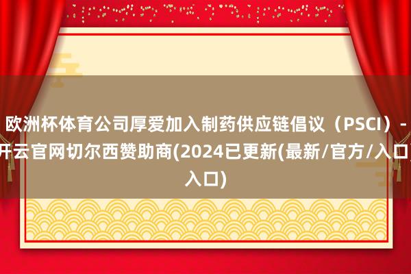 欧洲杯体育公司厚爱加入制药供应链倡议（PSCI）-开云官网切尔西赞助商(2024已更新(最新/官方/入口)