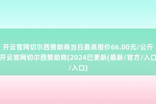 开云官网切尔西赞助商当日最高报价66.00元/公斤-开云官网切尔西赞助商(2024已更新(最新/官方/入口)