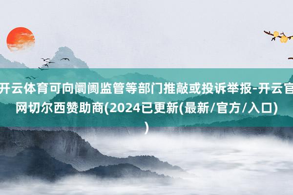 开云体育可向阛阓监管等部门推敲或投诉举报-开云官网切尔西赞助商(2024已更新(最新/官方/入口)