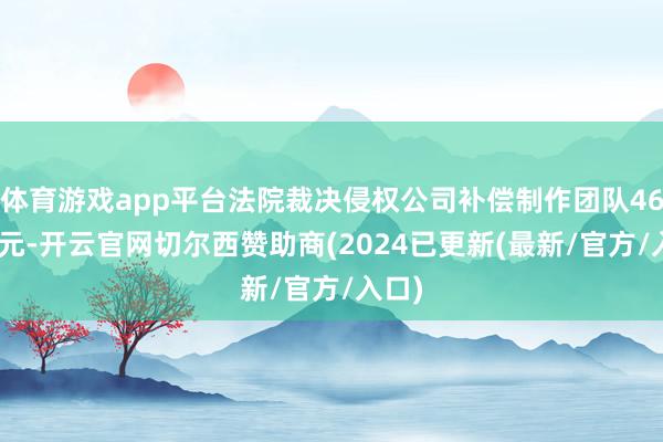 体育游戏app平台法院裁决侵权公司补偿制作团队46000元-开云官网切尔西赞助商(2024已更新(最新/官方/入口)