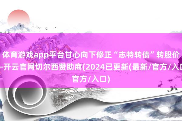 体育游戏app平台甘心向下修正“志特转债”转股价钱-开云官网切尔西赞助商(2024已更新(最新/官方/入口)