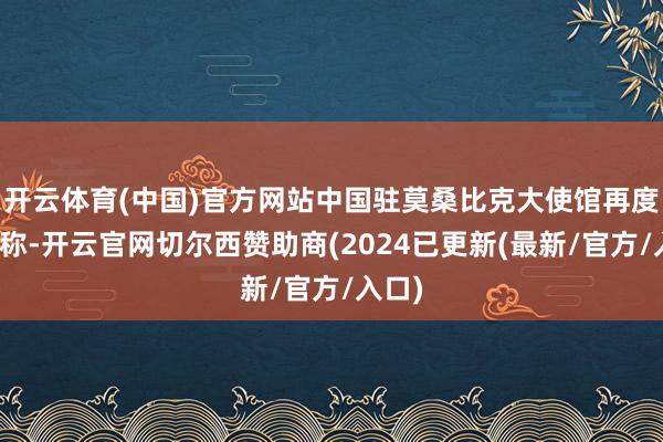 开云体育(中国)官方网站中国驻莫桑比克大使馆再度发文称-开云官网切尔西赞助商(2024已更新(最新/官方/入口)