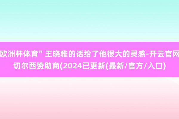 欧洲杯体育”王晓雅的话给了他很大的灵感-开云官网切尔西赞助商(2024已更新(最新/官方/入口)