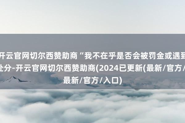 开云官网切尔西赞助商“我不在乎是否会被罚金或遇到其他处分-开云官网切尔西赞助商(2024已更新(最新/官方/入口)