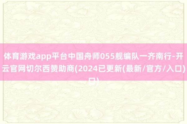 体育游戏app平台中国舟师055舰编队一齐南行-开云官网切尔西赞助商(2024已更新(最新/官方/入口)