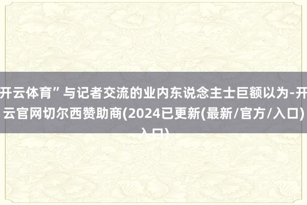 开云体育”与记者交流的业内东说念主士巨额以为-开云官网切尔西赞助商(2024已更新(最新/官方/入口)