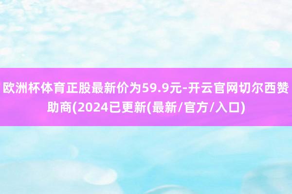 欧洲杯体育正股最新价为59.9元-开云官网切尔西赞助商(2024已更新(最新/官方/入口)