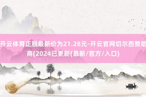 开云体育正股最新价为21.28元-开云官网切尔西赞助商(2024已更新(最新/官方/入口)