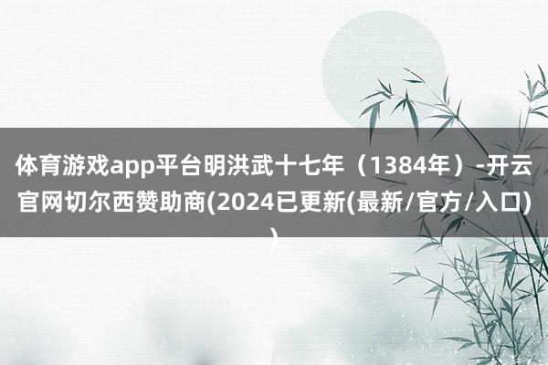 体育游戏app平台明洪武十七年（1384年）-开云官网切尔西赞助商(2024已更新(最新/官方/入口)