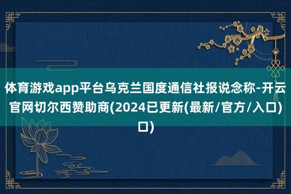 体育游戏app平台乌克兰国度通信社报说念称-开云官网切尔西赞助商(2024已更新(最新/官方/入口)